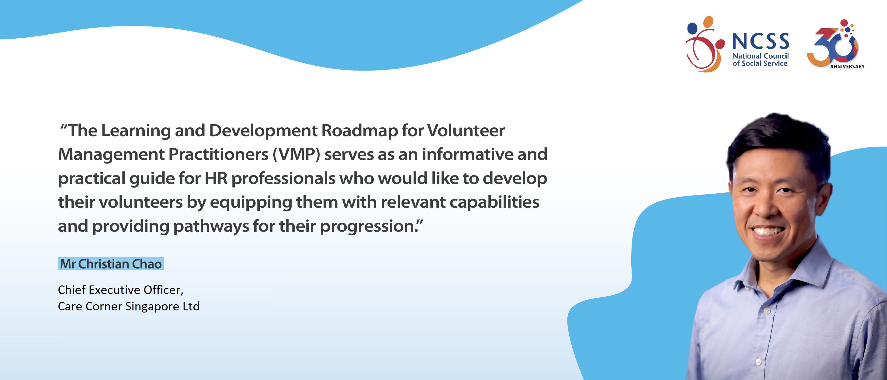 A comment about Learning  Development Roadmap by Senior director of People from Care Corner Singapore Ltd, Mr Christian Chao, "The Learning and development roadmap for volunteer management practitioners (vmp) serves as an informative and practical guide for HR professionals who would like to develop their volunteers by equipping them with relevant capabilities and providing pathways for their progression."